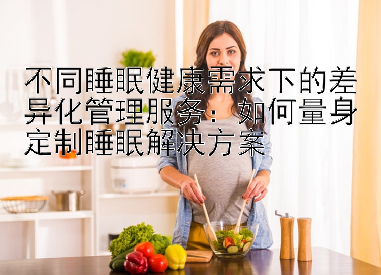 不同睡眠健康需求下的差异化管理服务：如何量身定制睡眠解决方案